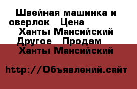 Швейная машинка и оверлок › Цена ­ 18 000 - Ханты-Мансийский Другое » Продам   . Ханты-Мансийский